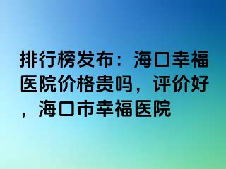 排行榜发布：海口幸福医院价格贵吗，评价好，海口市幸福医院