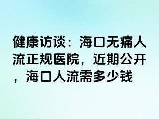 健康访谈：海口无痛人流正规医院，近期公开，海口人流需多少钱