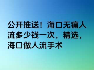 公开推送！海口无痛人流多少钱一次，精选，海口做人流手术