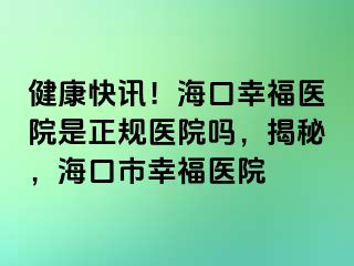 健康快讯！海口幸福医院是正规医院吗，揭秘，海口市幸福医院