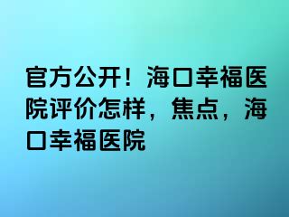 官方公开！海口幸福医院评价怎样，焦点，海口幸福医院