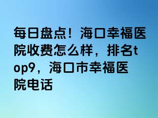 每日盘点！海口幸福医院收费怎么样，排名top9，海口市幸福医院电话