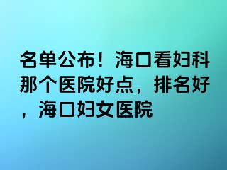 名单公布！海口看妇科那个医院好点，排名好，海口妇女医院