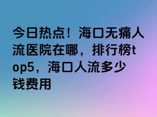 今日热点！海口无痛人流医院在哪，排行榜top5，海口人流多少钱费用