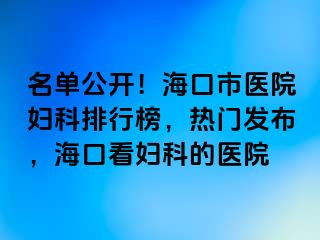 名单公开！海口市医院妇科排行榜，热门发布，海口看妇科的医院