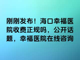 刚刚发布！海口幸福医院收费正规吗，公开话题，幸福医院在线咨询