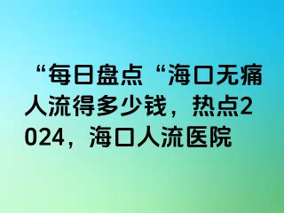 “每日盘点“海口无痛人流得多少钱，热点2024，海口人流医院