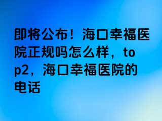 即将公布！海口幸福医院正规吗怎么样，top2，海口幸福医院的电话