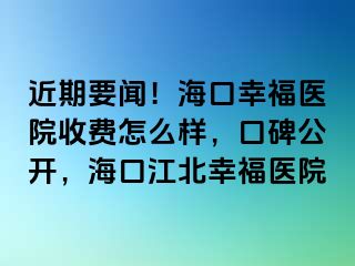 近期要闻！海口幸福医院收费怎么样，口碑公开，海口江北幸福医院