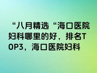 “八月精选“海口医院妇科哪里的好，排名TOP3，海口医院妇科