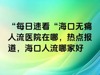 “每日速看“海口无痛人流医院在哪，热点报道，海口人流哪家好