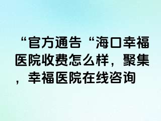 “官方通告“海口幸福医院收费怎么样，聚集，幸福医院在线咨询