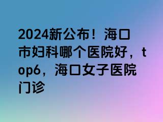 2024新公布！海口市妇科哪个医院好，top6，海口女子医院门诊