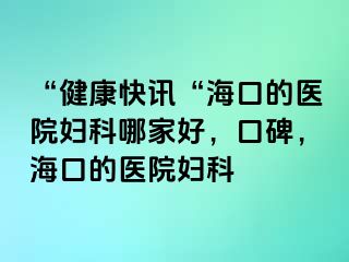 “健康快讯“海口的医院妇科哪家好，口碑，海口的医院妇科