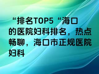 “排名TOP5“海口的医院妇科排名，热点畅聊，海口市正规医院妇科