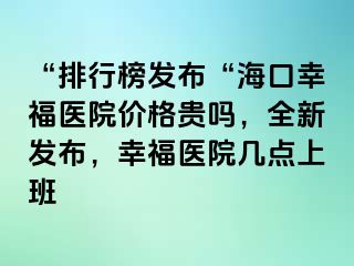 “排行榜发布“海口幸福医院价格贵吗，全新发布，幸福医院几点上班