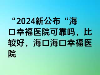 “2024新公布“海口幸福医院可靠吗，比较好，海口海口幸福医院