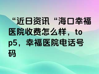 “近日资讯“海口幸福医院收费怎么样，top5，幸福医院电话号码