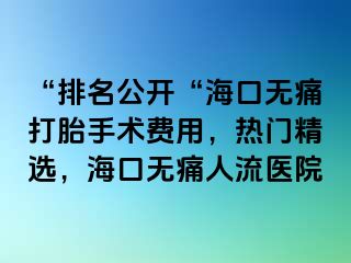 “排名公开“海口无痛打胎手术费用，热门精选，海口无痛人流医院