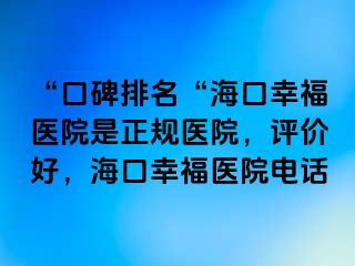 “口碑排名“海口幸福医院是正规医院，评价好，海口幸福医院电话