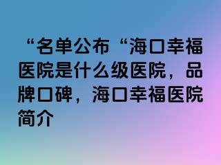 “名单公布“海口幸福医院是什么级医院，品牌口碑，海口幸福医院简介