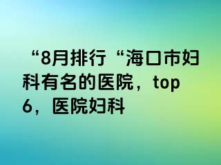 “8月排行“海口市妇科有名的医院，top6，医院妇科