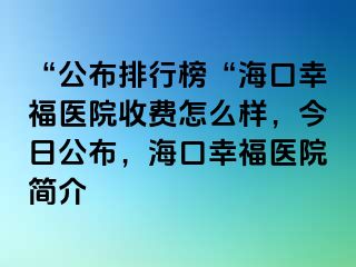 “公布排行榜“海口幸福医院收费怎么样，今日公布，海口幸福医院简介