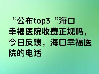 “公布top3“海口幸福医院收费正规吗，今日反馈，海口幸福医院的电话