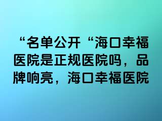 “名单公开“海口幸福医院是正规医院吗，品牌响亮，海口幸福医院