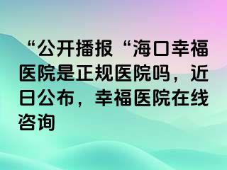 “公开播报“海口幸福医院是正规医院吗，近日公布，幸福医院在线咨询