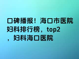 口碑播报！海口市医院妇科排行榜，top2，妇科海口医院