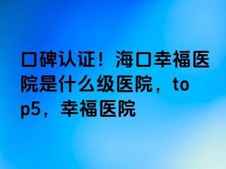 口碑认证！海口幸福医院是什么级医院，top5，幸福医院