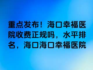 重点发布！海口幸福医院收费正规吗，水平排名，海口海口幸福医院