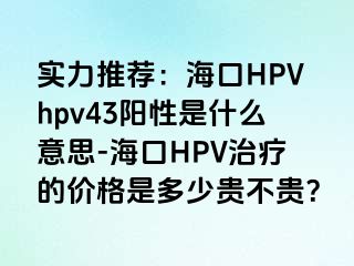 实力推荐：海口HPVhpv43阳性是什么意思-海口HPV治疗的价格是多少贵不贵？