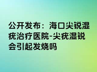 公开发布：海口尖锐湿疣治疗医院-尖疣湿锐会引起发烧吗