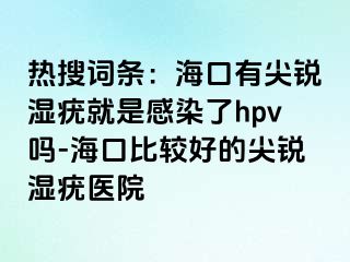 热搜词条：海口有尖锐湿疣就是感染了hpv吗-海口比较好的尖锐湿疣医院