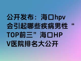 公开发布：海口hpv会引起哪些疾病男性“TOP前三”海口HPV医院排名大公开