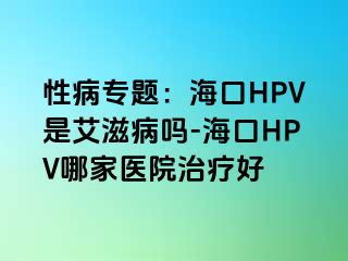 性病专题：海口HPV是艾滋病吗-海口HPV哪家医院治疗好