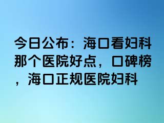 今日公布：海口看妇科那个医院好点，口碑榜，海口正规医院妇科