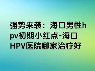 强势来袭：海口男性hpv初期小红点-海口HPV医院哪家治疗好