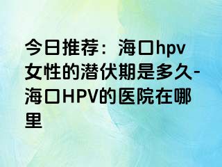 今日推荐：海口hpv女性的潜伏期是多久-海口HPV的医院在哪里