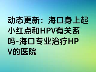 动态更新：海口身上起小红点和HPV有关系吗-海口专业治疗HPV的医院