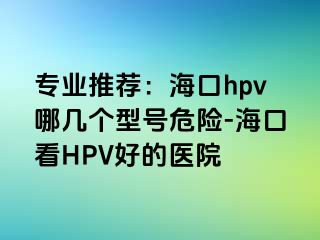 专业推荐：海口hpv哪几个型号危险-海口看HPV好的医院