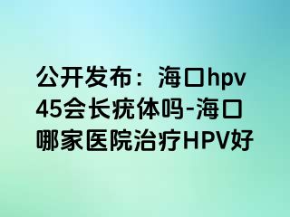 公开发布：海口hpv45会长疣体吗-海口哪家医院治疗HPV好