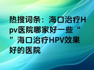 热搜词条：海口治疗Hpv医院哪家好一些“”海口治疗HPV效果好的医院