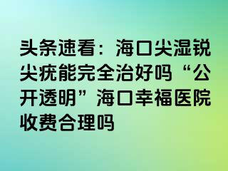 头条速看：海口尖湿锐尖疣能完全治好吗“公开透明”海口幸福医院收费合理吗