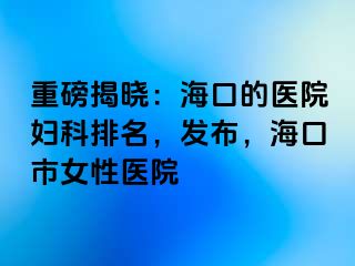 重磅揭晓：海口的医院妇科排名，发布，海口市女性医院