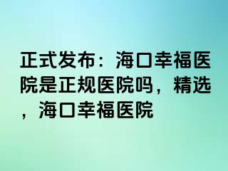 正式发布：海口幸福医院是正规医院吗，精选，海口幸福医院