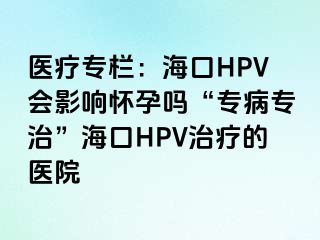 医疗专栏：海口HPV会影响怀孕吗“专病专治”海口HPV治疗的医院