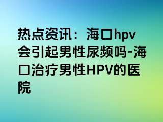 热点资讯：海口hpv会引起男性尿频吗-海口治疗男性HPV的医院